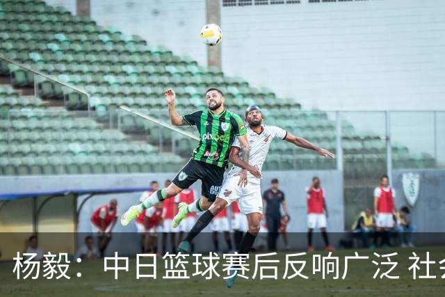 杨毅：中日篮球赛后反响广泛 社会关注度提升